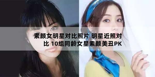 素颜女明星对比照片 明星近照对比 10组同龄女星素颜美丑PK